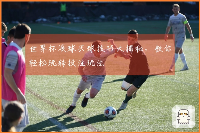 世界杯滚球买球技巧大揭秘，教你轻松玩转投注玩法