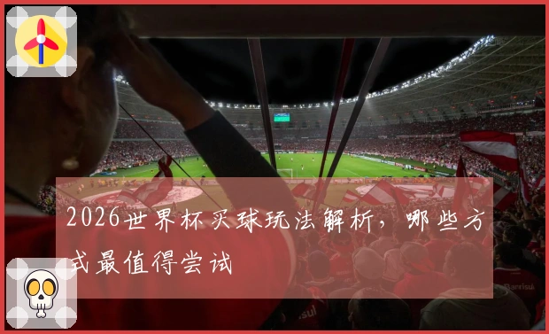 2026世界杯买球玩法解析，哪些方式最值得尝试