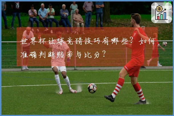 世界杯让球竞猜技巧有哪些？如何准确判断赔率与比分？