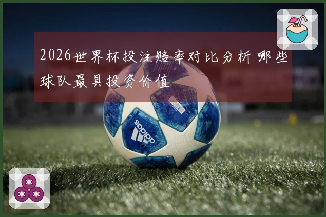 2026世界杯投注赔率对比分析 哪些球队最具投资价值